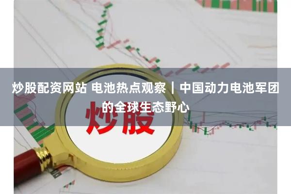 炒股配资网站 电池热点观察｜中国动力电池军团的全球生态野心