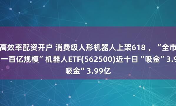 高效率配资开户 消费级人形机器人上架618 ，“全市场唯一百亿规模”机器人ETF(562500)近十日“吸金”3.99亿