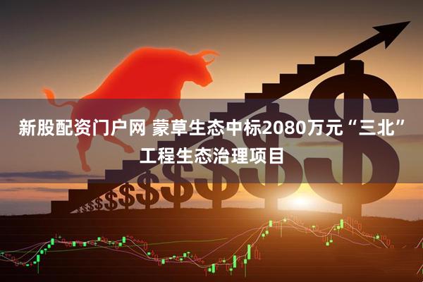 新股配资门户网 蒙草生态中标2080万元“三北”工程生态治理项目
