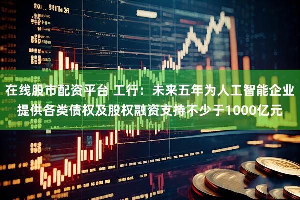 在线股市配资平台 工行：未来五年为人工智能企业提供各类债权及股权融资支持不少于1000亿元