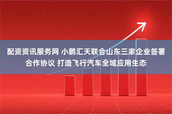 配资资讯服务网 小鹏汇天联合山东三家企业签署合作协议 打造飞行汽车全域应用生态
