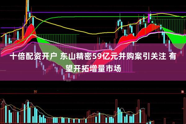 十倍配资开户 东山精密59亿元并购案引关注 有望开拓增量市场