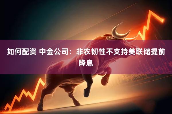 如何配资 中金公司：非农韧性不支持美联储提前降息