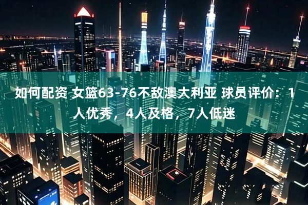 如何配资 女篮63-76不敌澳大利亚 球员评价：1人优秀，4人及格，7人低迷