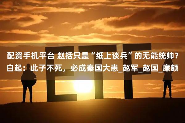 配资手机平台 赵括只是“纸上谈兵”的无能统帅？白起：此子不死，必成秦国大患_赵军_赵国_廉颇