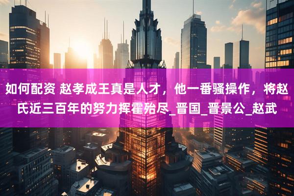 如何配资 赵孝成王真是人才，他一番骚操作，将赵氏近三百年的努力挥霍殆尽_晋国_晋景公_赵武