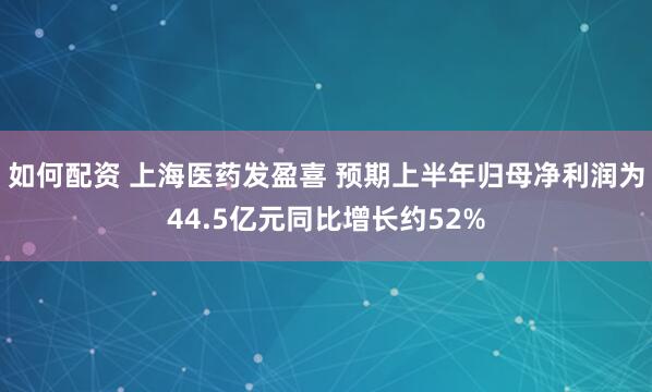 如何配资 上海医药发盈喜 预期上半年归母净利润为44.5亿元同比增长约52%