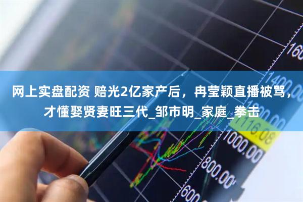 网上实盘配资 赔光2亿家产后，冉莹颖直播被骂，才懂娶贤妻旺三代_邹市明_家庭_拳击