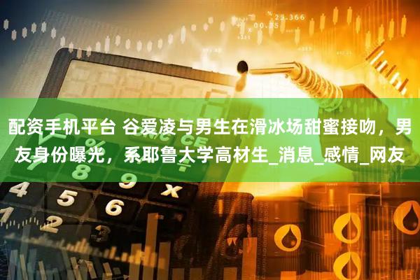 配资手机平台 谷爱凌与男生在滑冰场甜蜜接吻，男友身份曝光，系耶鲁大学高材生_消息_感情_网友