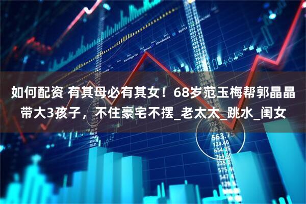 如何配资 有其母必有其女！68岁范玉梅帮郭晶晶带大3孩子，不住豪宅不摆_老太太_跳水_闺女