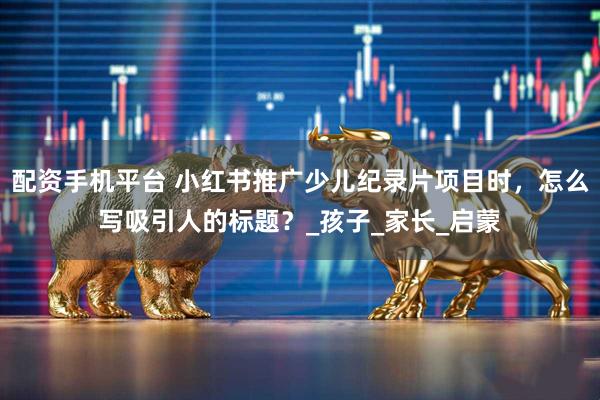 配资手机平台 小红书推广少儿纪录片项目时，怎么写吸引人的标题？_孩子_家长_启蒙