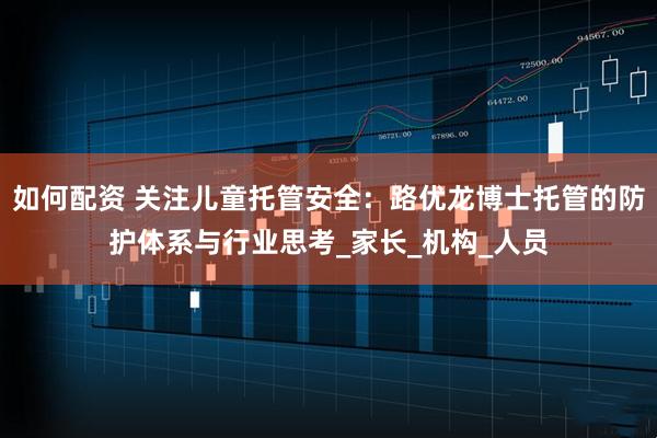 如何配资 关注儿童托管安全：路优龙博士托管的防护体系与行业思考_家长_机构_人员