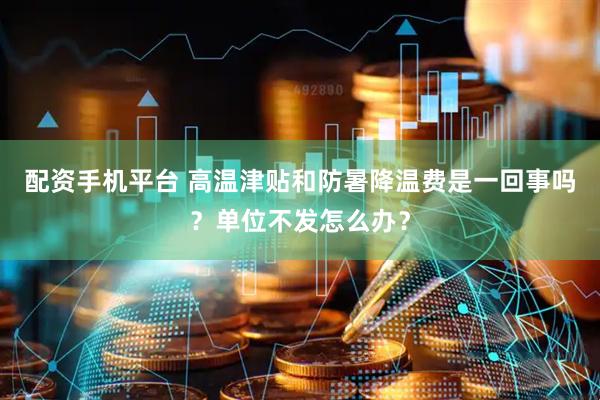 配资手机平台 高温津贴和防暑降温费是一回事吗？单位不发怎么办？