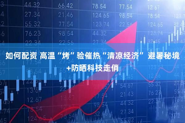 如何配资 高温“烤”验催热“清凉经济” 避暑秘境+防晒科技走俏