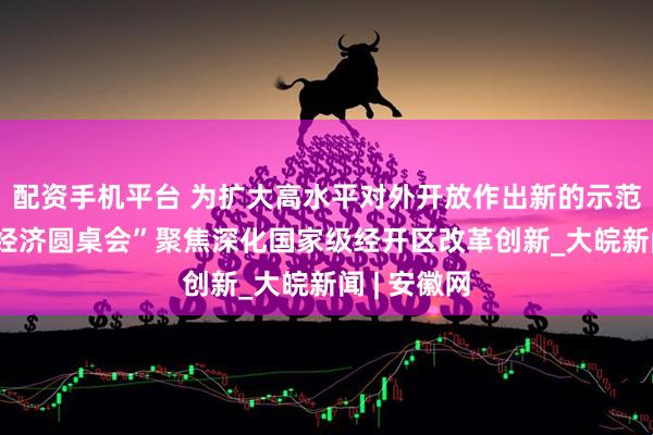配资手机平台 为扩大高水平对外开放作出新的示范——“中国经济圆桌会”聚焦深化国家级经开区改革创新_大皖新闻 | 安徽网