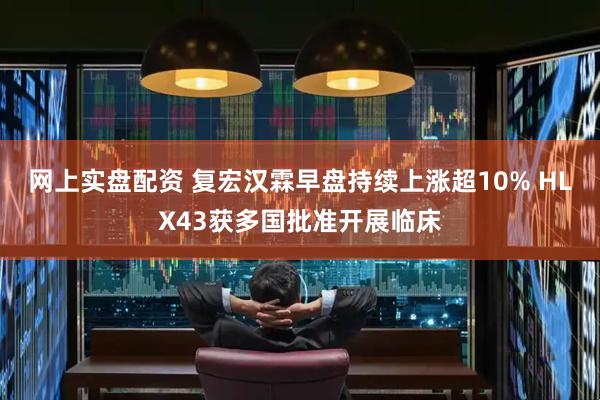 网上实盘配资 复宏汉霖早盘持续上涨超10% HLX43获多国批准开展临床