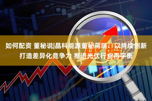 如何配资 董秘说|晶科能源董秘蒋瑞：以持续创新打造差异化竞争力 推进光伏行业再平衡