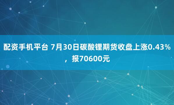 配资手机平台 7月30日碳酸锂期货收盘上涨0.43%，报70600元