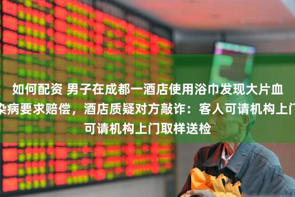 如何配资 男子在成都一酒店使用浴巾发现大片血迹，担心染病要求赔偿，酒店质疑对方敲诈：客人可请机构上门取样送检