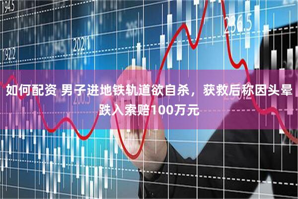 如何配资 男子进地铁轨道欲自杀，获救后称因头晕跌入索赔100万元