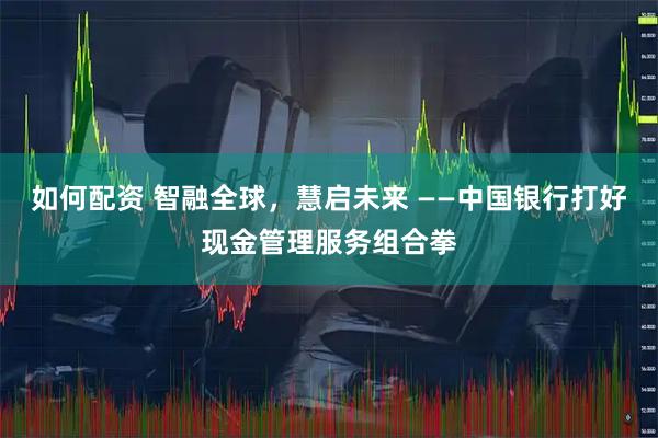 如何配资 智融全球，慧启未来 ——中国银行打好现金管理服务组合拳