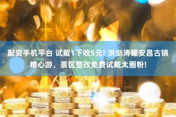 配资手机平台 试戴1下收5元! 洪剑涛曝安昌古镇糟心游，景区整改免费试戴太圈粉!