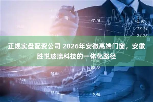 正规实盘配资公司 2026年安徽高端门窗，安徽胜悦玻璃科技的一体化路径