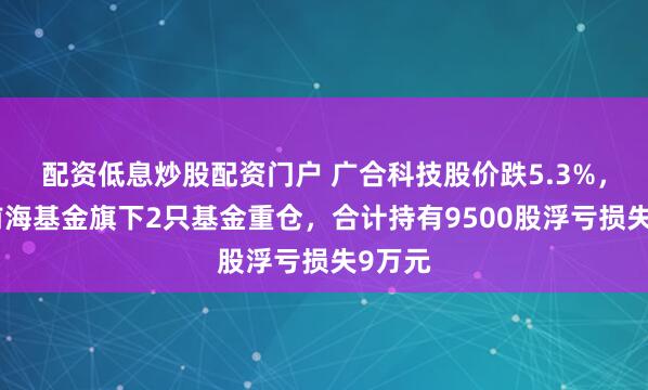 配资低息炒股配资门户 广合科技股价跌5.3%，恒生前海基金旗下2只基金重仓，合计持有9500股浮亏损失9万元