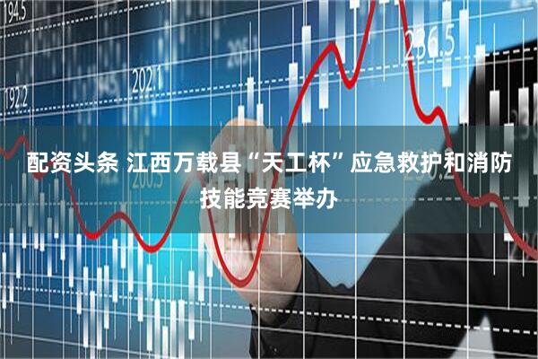 配资头条 江西万载县“天工杯”应急救护和消防技能竞赛举办