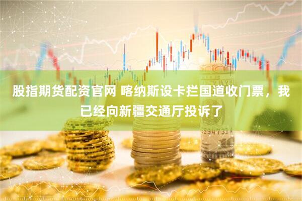 股指期货配资官网 喀纳斯设卡拦国道收门票，我已经向新疆交通厅投诉了