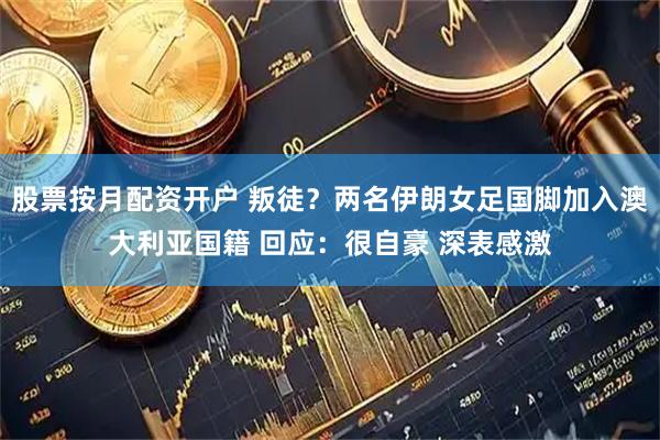 股票按月配资开户 叛徒？两名伊朗女足国脚加入澳大利亚国籍 回应：很自豪 深表感激
