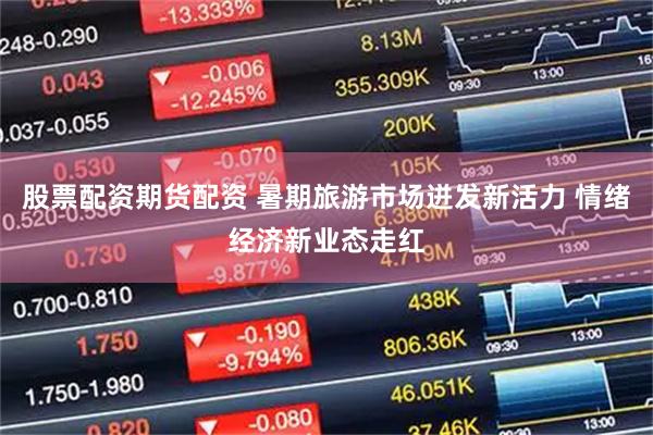 股票配资期货配资 暑期旅游市场迸发新活力 情绪经济新业态走红