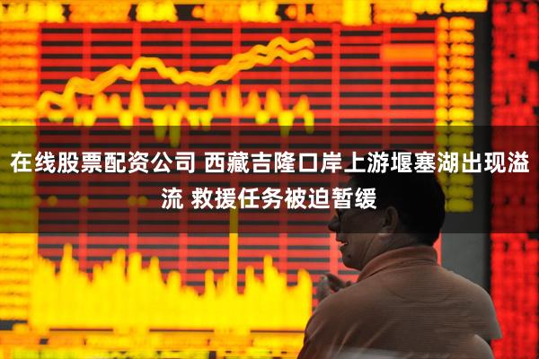 在线股票配资公司 西藏吉隆口岸上游堰塞湖出现溢流 救援任务被迫暂缓